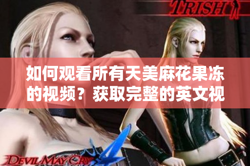 如何观看所有天美麻花果冻的视频？获取完整的英文视频列表！