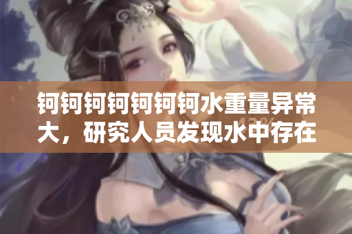 钶钶钶钶钶钶钶水重量异常大，研究人员发现水中存在大量未知物质