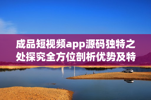 成品短视频app源码独特之处探究全方位剖析优势及特色