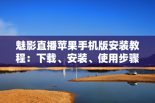魅影直播苹果手机版安装教程：下载、安装、使用步骤分享