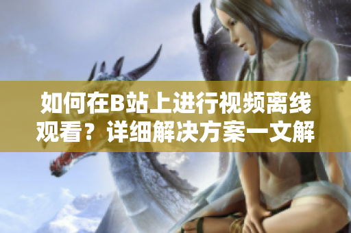 如何在B站上进行视频离线观看？详细解决方案一文解析