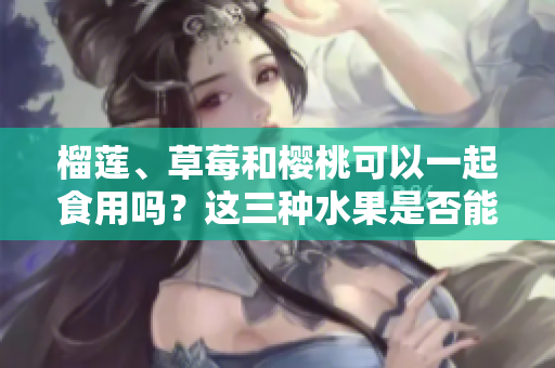 榴莲、草莓和樱桃可以一起食用吗？这三种水果是否能搭配食用？