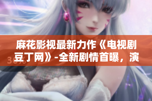 麻花影视最新力作《电视剧豆丁网》-全新剧情首曝，演员阵容阵容亮相报道