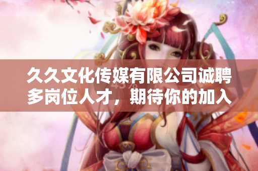 久久文化传媒有限公司诚聘多岗位人才，期待你的加入！