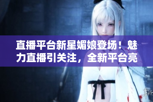 直播平台新星媚娘登场！魅力直播引关注，全新平台亮相助力粉丝互动