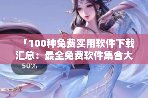 「100种免费实用软件下载汇总：最全免费软件集合大全」