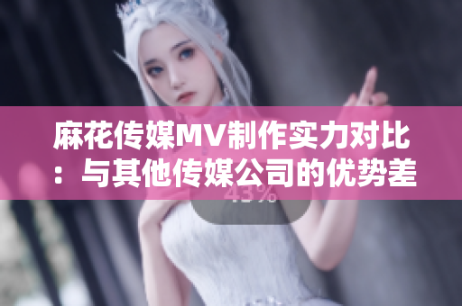 麻花传媒MV制作实力对比：与其他传媒公司的优势差异分析