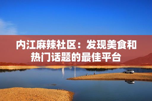 内江麻辣社区：发现美食和热门话题的最佳平台