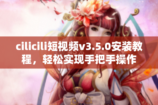 cilicili短视频v3.5.0安装教程，轻松实现手把手操作