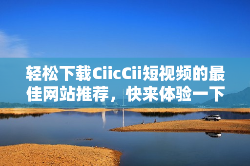 轻松下载CiicCii短视频的最佳网站推荐，快来体验一下吧！