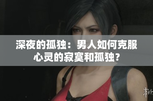 深夜的孤独：男人如何克服心灵的寂寞和孤独？