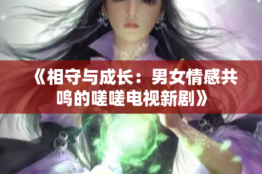 《相守与成长：男女情感共鸣的嗟嗟电视新剧》