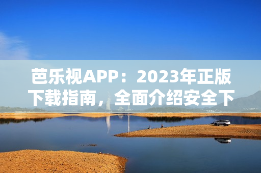 芭乐视APP：2023年正版下载指南，全面介绍安全下载流程和使用技巧