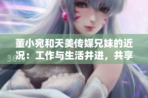 董小宛和天美传媒兄妹的近况：工作与生活并进，共享成就