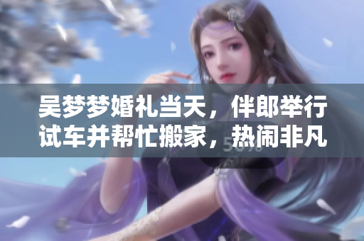 吴梦梦婚礼当天，伴郎举行试车并帮忙搬家，热闹非凡