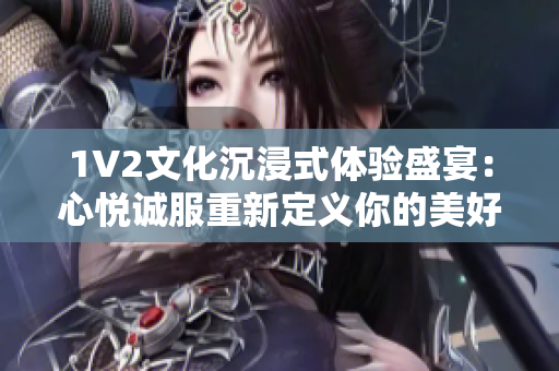 1V2文化沉浸式体验盛宴：心悦诚服重新定义你的美好时光