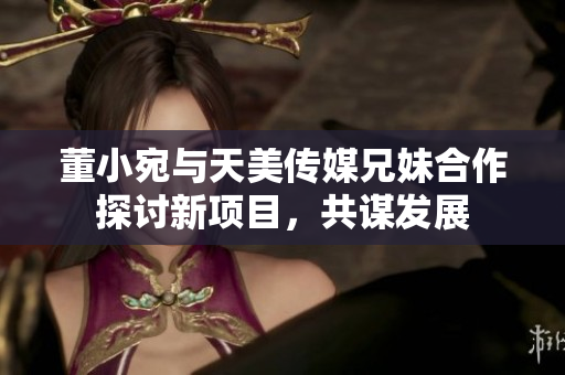 董小宛与天美传媒兄妹合作探讨新项目，共谋发展