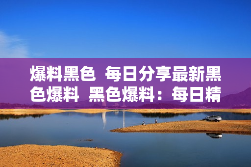 爆料黑色  每日分享最新黑色爆料  黑色爆料：每日精选
