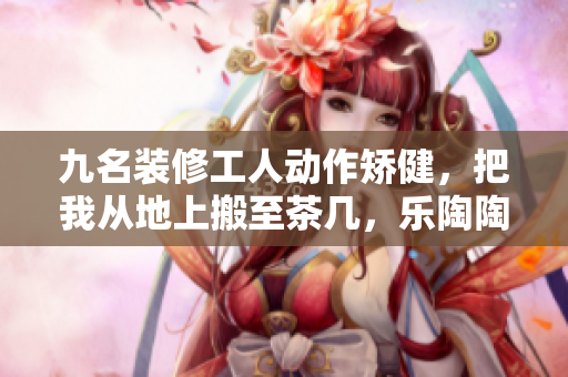 九名装修工人动作矫健，把我从地上搬至茶几，乐陶陶地完成任务