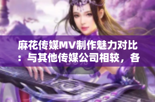 麻花传媒MV制作魅力对比：与其他传媒公司相较，各自特色何在？