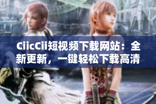 CiicCii短视频下载网站：全新更新，一键轻松下载高清短视频