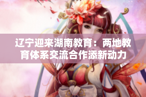 辽宁迎来湖南教育：两地教育体系交流合作添新动力