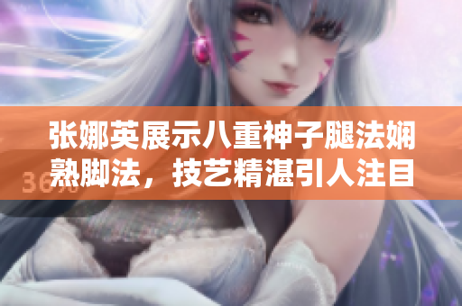 张娜英展示八重神子腿法娴熟脚法，技艺精湛引人注目