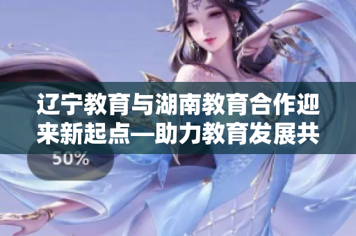 辽宁教育与湖南教育合作迎来新起点—助力教育发展共谋未来