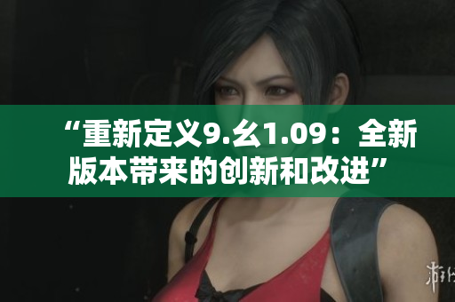 “重新定义9.幺1.09：全新版本带来的创新和改进”