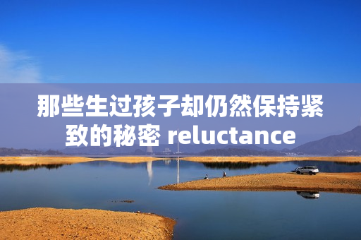 那些生过孩子却仍然保持紧致的秘密 reluctance