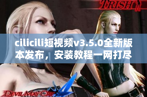 cilicili短视频v3.5.0全新版本发布，安装教程一网打尽