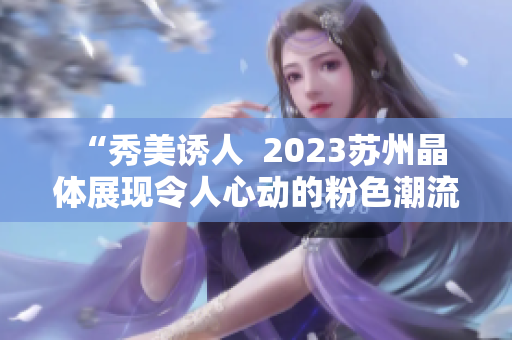  “秀美诱人  2023苏州晶体展现令人心动的粉色潮流”