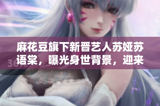 麻花豆旗下新晋艺人苏娅苏语棠，曝光身世背景，迎来观众热议