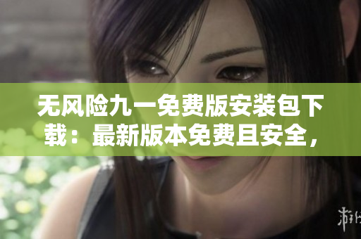 无风险九一免费版安装包下载：最新版本免费且安全，下载地址及安装教程一网打尽