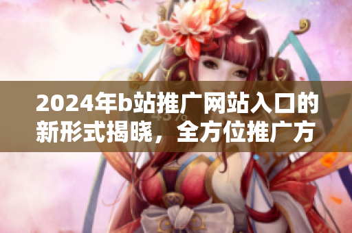 2024年b站推广网站入口的新形式揭晓，全方位推广方式大揭秘