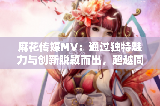 麻花传媒MV：通过独特魅力与创新脱颖而出，超越同行