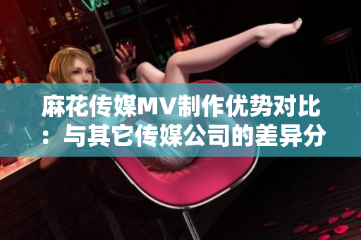 麻花传媒MV制作优势对比：与其它传媒公司的差异分析