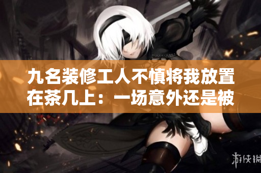 九名装修工人不慎将我放置在茶几上：一场意外还是被忽略的安全