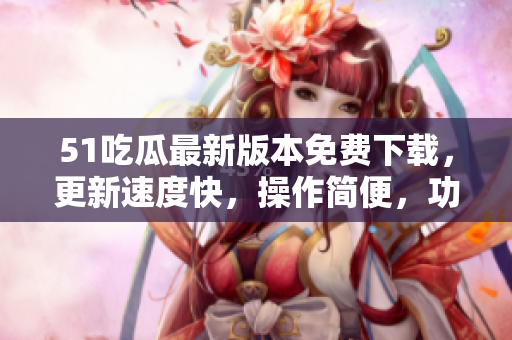 51吃瓜最新版本免费下载，更新速度快，操作简便，功能更强大