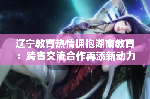 辽宁教育热情拥抱湖南教育：跨省交流合作再添新动力