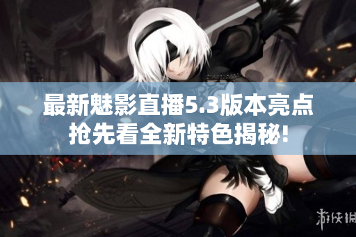 最新魅影直播5.3版本亮点抢先看全新特色揭秘!