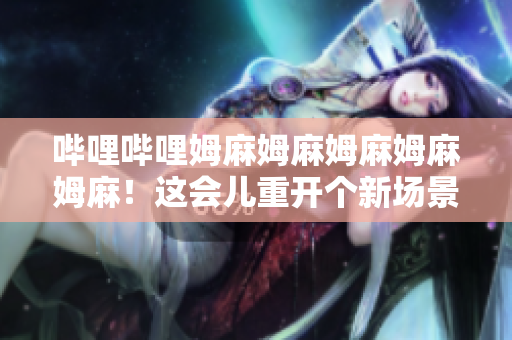 哔哩哔哩姆麻姆麻姆麻姆麻姆麻！这会儿重开个新场景