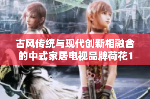 古风传统与现代创新相融合的中式家居电视品牌荷花1777
