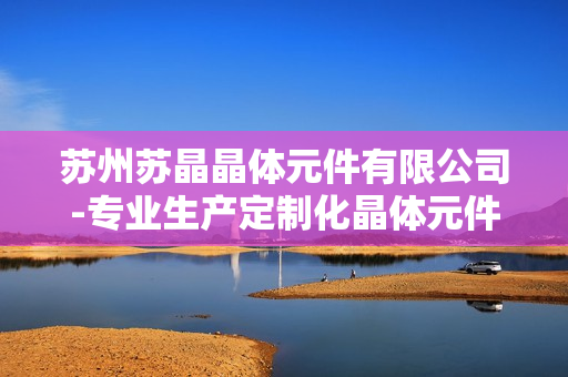 苏州苏晶晶体元件有限公司-专业生产定制化晶体元件及解决方案