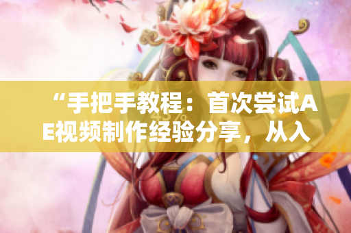 “手把手教程：首次尝试AE视频制作经验分享，从入门到精通！”