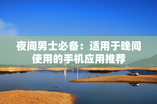 夜间男士必备：适用于晚间使用的手机应用推荐