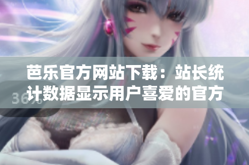 芭乐官方网站下载：站长统计数据显示用户喜爱的官方网页资源