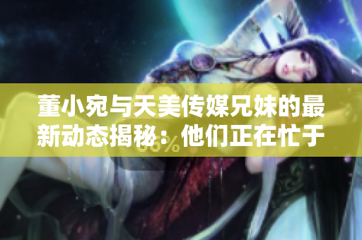 董小宛与天美传媒兄妹的最新动态揭秘：他们正在忙于什么？
