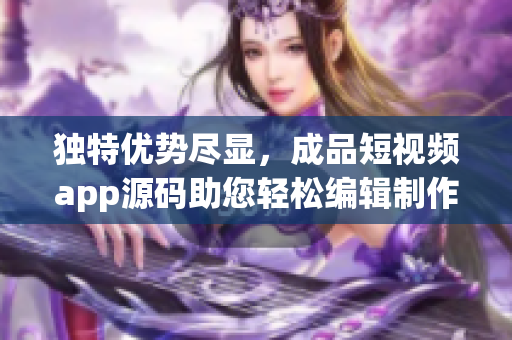 独特优势尽显，成品短视频app源码助您轻松编辑制作