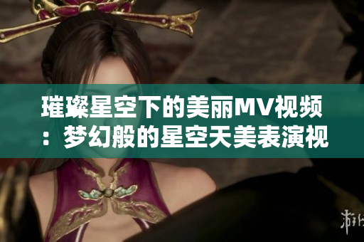 璀璨星空下的美丽MV视频：梦幻般的星空天美表演视频欢乐多  